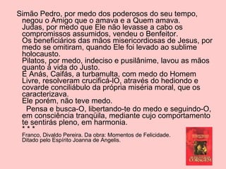 Simão Pedro, por medo dos poderosos do seu tempo, negou o Amigo que o amava e a Quem amava. Judas, por medo que Ele não levasse a cabo os compromissos assumidos, vendeu o Benfeitor. Os beneficiários das mãos misericordiosas de Jesus, por medo se omitiram, quando Ele foi levado ao sublime holocausto. Pilatos, por medo, indeciso e pusilânime, lavou as mãos quanto à vida do Justo. E Anás, Caifás, a turbamulta, com medo do Homem Livre, resolveram crucificá-lO, através do hediondo e covarde conciliábulo da própria miséria moral, que os caracterizava. Ele porém, não teve medo. Pensa e busca-O, libertando-te do medo e seguindo-O, em consciência tranqüila, mediante cujo comportamento te sentirás pleno, em harmonia. * * * Franco, Divaldo Pereira. Da obra: Momentos de Felicidade. Ditado pelo Espírito Joanna de Angelis. 