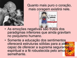 Quanto mais puro o coração, mais coragem existirá nele. As emoções negativas são frutos dos paradigmas inferiores que ainda gravitam no psiquismo humano. Somente a educação dos sentimentos oferecerá estruturas sólidas para a alma, capaz de oferecer a suprema segurança espiritual e a fé robustecida pelo amor ao semelhante. 