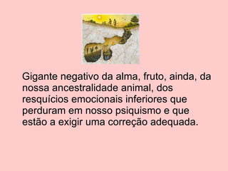 Gigante negativo da alma, fruto, ainda, da nossa ancestralidade animal, dos resquícios emocionais inferiores que perduram em nosso psiquismo e que estão a exigir uma correção adequada. 