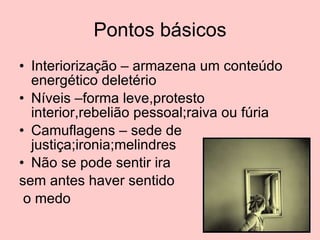 Pontos básicos Interiorização – armazena um conteúdo energético deletério Níveis –forma leve,protesto interior,rebelião pessoal;raiva ou fúria Camuflagens – sede de justiça;ironia;melindres Não se pode sentir ira  sem antes haver sentido o medo 