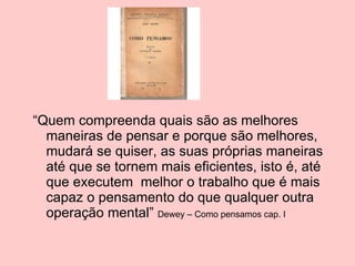 “ Quem compreenda quais são as melhores maneiras de pensar e porque são melhores, mudará se quiser, as suas próprias maneiras até que se tornem mais eficientes, isto é, até que executem  melhor o trabalho que é mais capaz o pensamento do que qualquer outra operação mental”  Dewey – Como pensamos cap. I 