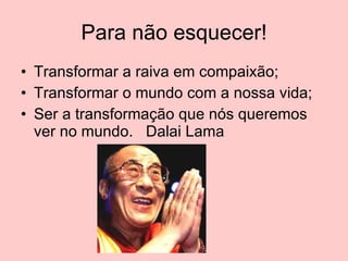 Para não esquecer! Transformar a raiva em compaixão; Transformar o mundo com a nossa vida; Ser a transformação que nós queremos ver no mundo.  Dalai Lama 
