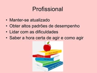 Profissional  Manter-se atualizado Obter altos padrões de desempenho Lidar com as dificuldades Saber a hora certa de agir e como agir 