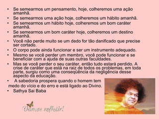 Se semearmos um pensamento, hoje, colheremos uma ação amanhã.  Se semearmos uma ação hoje, colheremos um hábito amanhã.  Se semearmos um hábito hoje, colheremos um bom caráter amanhã.  Se semearmos um bom caráter hoje, colheremos um destino amanhã.  Você não perde muito se um dedo for tão danificado que precise ser cortado.  O corpo pode ainda funcionar e ser um instrumento adequado.  Mesmo se você perder um membro, você pode funcionar e se beneficiar com a ajuda de suas outras faculdades.  Mas se você perder o seu caráter, então tudo estará perdido. A crise de caráter que está na raiz de todos os problemas, em toda parte, surgiu como uma conseqüência da negligência desse aspecto da educação. A sabedoria prospera quando o homem tem medo do vício e do erro e está ligado ao Divino. Sathya Sai Baba 