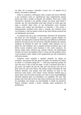 seu lado, ele se assusta e desanda a correr. Se o vê quando ele já
passou, sua reação é diferente.
Todos os conceitos e afirmações sobre os quais não temos refletido,
e que aceitamos como se significassem algo simplesmente porque
parece que todo o mundo os entende, são antolhos. Dizer que a razão
caracteriza o humano é um antolho, porque nos deixa cegos frente à
emoção, que fica desvalorizada como algo animal ou como algo que
nega o racional. Quer dizer, ao nos declararmos seres racionais
vivemos uma cultura que desvaloriza as emoções, e não vemos o
entrelaçamento cotidiano entre razão e emoção, que constitui nosso
viver humano, e não nos damos conta de que todo sistema racional tem
um fundamento emocional.
As emoções não são o que correntemente chamamos de sentimento.
Do ponto de vista biológico, o que conotamos quando falamos de
emoções são disposições corporais dinâmicas que definem os diferentes
domínios de ação em que nos movemos. Quando mudamos de emoção,
mudamos de domínio de ação. Na verdade, todos sabemos isso na
práxis da vida cotidiana, mas o negamos porque insistimos que o que
define nossas condutas como humanas é elas serem racionais. Ao
mesmo tempo todos sabemos que, quando estamos sob determinada
emoção, há coisas que podemos fazer e coisas que não podemos fazer,
e que aceitamos como válidos certos argumentos que não aceitaríamos
sob outra emoção.
Tomemos como exemplo a seguinte situação: ao chegar ao
escritório, uma pessoa fala que pensa em pedir um aumento de salário
ao chefe, e a secretária amiga diz: “— Não peça nada hoje porque ele
está com raiva e não vai lhe dar nada.” O que a secretária disse não é,
por acaso, um indício de que ela sabe que uma pessoa com raiva só
pode atuar de uma certa forma, não porque esteja restringida de uma
maneira absoluta, mas porque está num domínio no qual só são
possíveis certas ações e não outras? Assim, dizemos também que as
coisas ditas com raiva têm um poder, um valor ou uma respeitabilidade
diferente daquelas ditas na serenidade e no equilíbrio. Por quê? Não
porque uma coisa dita na raiva seja menos racional que uma coisa dita
na serenidade, mas porque sua racionalidade se funda em premissas
básicas distintas, aceitas a priori, fundada numa perspectiva de
preferências
15
 