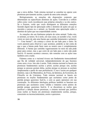 que a raiva define. Todo sistema racional se constitui no operar com
premissas previamente aceitas, a partir de uma certa emoção.
Biologicamente, as emoções são disposições corporais que
determinam ou especificam domínios de ações. Convido-os a refletir
sobre como vocês reconhecem suas próprias emoções e as dos outros.
Se o fizerem, verão que vocês distinguem as diferentes emoções
fazendo algum tipo de apreciação sobre o domínio de ações em que se
encontra a pessoa ou o animal, ou fazendo uma apreciação sobre o
domínio de ações que sua corporalidade conota.
As emoções são um fenômeno próprio do reino animal. Todos nós,
os animais, as temos. Se à noite, em suas casas, ao acender a luz, vocês
virem no meio da sala uma barata que caminha lentamente e gritarem:
“— Uma barata!”, ela começa a correr de um lado para o outro. Se
vocês pararem para observar o que acontece, poderão se dar conta de
que o que a barata pode fazer num ou noutro caso é completamente
diferente. A barata que caminha vagarosamente no meio da sala pode
parar para comer, mas a que corre de um lado para o outro não pode
fazê-lo. O mesmo acontece conosco, não somente com as ações mas
também com a razão.
Falamos como se o racional tivesse um fundamento transcendental
que lhe dá validade universal, independentemente do que fazemos
como seres vivos. Isto não é assim. Todo sistema racional se baseia em
premissas fundamentais aceitas a priori, aceitas porque sim, aceitas
porque as pessoas gostam delas, aceitas porque as pessoas as aceitam
simplesmente a partir de suas preferências. E isso é assim em qualquer
domínio, seja o da Matemática, da Física, da Química, da Economia, da
Filosofia ou da Literatura. Todo sistema racional se baseia em
premissas ou noções fundamentais que aceitamos como ponto de
partida porque queremos fazê-lo, e com as quais operamos em sua
construção. As diferentes ideologias políticas também se baseiam em
premissas que aceitamos como válidas e tratamos como pontos de
partida porque queremos fazê-lo. E se discutimos as razões para
justificar a adoção dessas premissas, o sistema racional que justifica
essas razões se baseia em premissas simplesmente aceitas, porque,
consciente ou inconscientemente, assim o queremos.
16
 