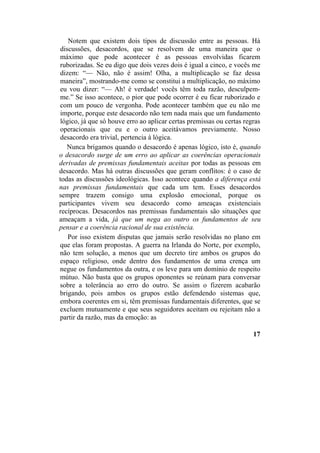 Notem que existem dois tipos de discussão entre as pessoas. Há
discussões, desacordos, que se resolvem de uma maneira que o
máximo que pode acontecer é as pessoas envolvidas ficarem
ruborizadas. Se eu digo que dois vezes dois é igual a cinco, e vocês me
dizem: “— Não, não é assim! Olha, a multiplicação se faz dessa
maneira”, mostrando-me como se constitui a multiplicação, no máximo
eu vou dizer: “— Ah! é verdade! vocês têm toda razão, desculpem-
me.” Se isso acontece, o pior que pode ocorrer é eu ficar ruborizado e
com um pouco de vergonha. Pode acontecer também que eu não me
importe, porque este desacordo não tem nada mais que um fundamento
lógico, já que só houve erro ao aplicar certas premissas ou certas regras
operacionais que eu e o outro aceitávamos previamente. Nosso
desacordo era trivial, pertencia à lógica.
Nunca brigamos quando o desacordo é apenas lógico, isto é, quando
o desacordo surge de um erro ao aplicar as coerências operacionais
derivadas de premissas fundamentais aceitas por todas as pessoas em
desacordo. Mas há outras discussões que geram conflitos: é o caso de
todas as discussões ideológicas. Isso acontece quando a diferença está
nas premissas fundamentais que cada um tem. Esses desacordos
sempre trazem consigo uma explosão emocional, porque os
participantes vivem seu desacordo como ameaças existenciais
recíprocas. Desacordos nas premissas fundamentais são situações que
ameaçam a vida, já que um nega ao outro os fundamentos de seu
pensar e a coerência racional de sua existência.
Por isso existem disputas que jamais serão resolvidas no plano em
que elas foram propostas. A guerra na Irlanda do Norte, por exemplo,
não tem solução, a menos que um decreto tire ambos os grupos do
espaço religioso, onde dentro dos fundamentos de uma crença um
negue os fundamentos da outra, e os leve para um domínio de respeito
mútuo. Não basta que os grupos oponentes se reúnam para conversar
sobre a tolerância ao erro do outro. Se assim o fizerem acabarão
brigando, pois ambos os grupos estão defendendo sistemas que,
embora coerentes em si, têm premissas fundamentais diferentes, que se
excluem mutuamente e que seus seguidores aceitam ou rejeitam não a
partir da razão, mas da emoção: as
17
 