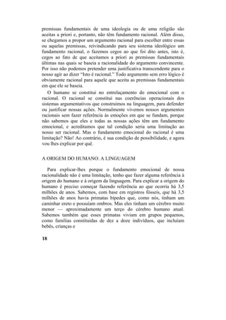premissas fundamentais de uma ideologia ou de uma religião são
aceitas a priori e, portanto, não têm fundamento racional. Além disso,
se chegamos a propor um argumento racional para escolher entre essas
ou aquelas premissas, reivindicando para seu sistema ideológico um
fundamento racional, o fazemos cegos ao que foi dito antes, isto é,
cegos ao fato de que aceitamos a priori as premissas fundamentais
últimas nas quais se baseia a racionalidade do argumento convincente.
Por isso não podemos pretender uma justificativa transcendente para o
nosso agir ao dizer “Isto é racional.” Todo argumento sem erro lógico é
obviamente racional para aquele que aceita as premissas fundamentais
em que ele se baseia.
O humano se constitui no entrelaçamento do emocional com o
racional. O racional se constitui nas coerências operacionais dos
sistemas argumentativos que construímos na linguagem, para defender
ou justificar nossas ações. Normalmente vivemos nossos argumentos
racionais sem fazer referência às emoções em que se fundam, porque
não sabemos que eles e todas as nossas ações têm um fundamento
emocional, e acreditamos que tal condição seria uma limitação ao
nosso ser racional. Mas o fundamento emocional do racional é uma
limitação? Não! Ao contrário, é sua condição de possibilidade, e agora
vou lhes explicar por quê.
A ORIGEM DO HUMANO: A LINGUAGEM
Para explicar-lhes porque o fundamento emocional de nossa
racionalidade não é uma limitação, tenho que fazer alguma referência à
origem do humano e à origem da linguagem. Para explicar a origem do
humano é preciso começar fazendo referência ao que ocorria há 3,5
milhões de anos. Sabemos, com base em registros fósseis, que há 3,5
milhões de anos havia primatas bípedes que, como nós, tinham um
caminhar ereto e possuíam ombros. Mas eles tinham um cérebro muito
menor — aproximadamente um terço do cérebro humano atual.
Sabemos também que esses primatas viviam em grupos pequenos,
como famílias constituídas de dez a doze indivíduos, que incluíam
bebês, crianças e
18
 