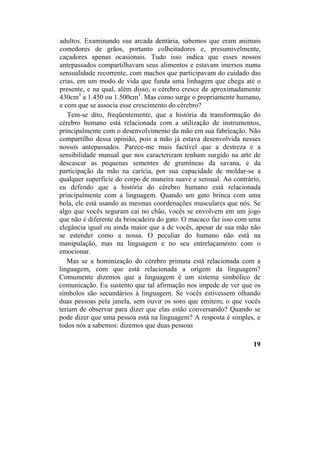 adultos. Examinando sua arcada dentária, sabemos que eram animais
comedores de grãos, portanto colheitadores e, presumivelmente,
caçadores apenas ocasionais. Tudo isso indica que esses nossos
antepassados compartilhavam seus alimentos e estavam imersos numa
sensualidade recorrente, com machos que participavam do cuidado das
crias, em um modo de vida que funda uma linhagem que chega até o
presente, e na qual, além disso, o cérebro cresce de aproximadamente
430cm3
a 1.450 ou 1.500cm3
. Mas como surge o propriamente humano,
e com que se associa esse crescimento do cérebro?
Tem-se dito, freqüentemente, que a história da transformação do
cérebro humano está relacionada com a utilização de instrumentos,
principalmente com o desenvolvimento da mão em sua fabricação. Não
compartilho dessa opinião, pois a mão já estava desenvolvida nesses
nossos antepassados. Parece-me mais factível que a destreza e a
sensibilidade manual que nos caracterizam tenham surgido na arte de
descascar as pequenas sementes de gramíneas da savana, e da
participação da mão na carícia, por sua capacidade de moldar-se a
qualquer superfície do corpo de maneira suave e sensual. Ao contrário,
eu defendo que a história do cérebro humano está relacionada
principalmente com a linguagem. Quando um gato brinca com uma
bola, ele está usando as mesmas coordenações musculares que nós. Se
algo que vocês seguram cai no chão, vocês se envolvem em um jogo
que não é diferente da brincadeira do gato. O macaco faz isso com uma
elegância igual ou ainda maior que a de vocês, apesar de sua mão não
se estender como a nossa. O peculiar do humano não está na
manipulação, mas na linguagem e no seu entrelaçamento com o
emocionar.
Mas se a hominização do cérebro primata está relacionada com a
linguagem, com que está relacionada a origem da linguagem?
Comumente dizemos que a linguagem é um sistema simbólico de
comunicação. Eu sustento que tal afirmação nos impede de ver que os
símbolos são secundários à linguagem. Se vocês estivessem olhando
duas pessoas pela janela, sem ouvir os sons que emitem, o que vocês
teriam de observar para dizer que elas estão conversando? Quando se
pode dizer que uma pessoa está na linguagem? A resposta é simples, e
todos nós a sabemos: dizemos que duas pessoas
19
 