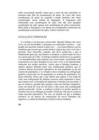 estão conversando quando vemos que o curso de suas interações se
constitui num fluir de coordenações de ações. Se vocês não vêem
coordenações de ações ou, segundo o jargão moderno, não vêem
comunicação, nunca falarão de linguagem. A linguagem está
relacionada com coordenações de ação, mas não com qualquer
coordenação de ação, apenas com coordenação de ações consensuais.
Mais ainda, a linguagem é um operar em coordenações consensuais de
coordenações consensuais de ações. Vamos esclarecer isto.
EVOLUÇÃO E COMPETIÇÃO
A evolução é um processo conservador. Quando falamos dos seres
vivos, da sua diversidade, e pensamos na explicação evolutiva — que
propõe um ancestral comum a todos eles —, nos maravilhamos com as
mudanças que tiveram que ocorrer desde a origem dos seres vivos até o
presente. Essa maravilha, contudo, não deve ocultar-nos o que é
fundamental para que essa história se produza: a conservação do novo
na conservação do velho. A biologia moderna focalizou-se na genética
e na hereditariedade para explicar essa conservação, assimilando cada
característica ou traço distinguível nos seres vivos a um determinante
molecular nos ácidos nucleicos. Assim, para a biologia moderna, a
espécie aparece definida como uma configuração genética, que se
conserva através da história reprodutiva de uma população ou de um
sistema de populações, e a evolução como a mudança na configuração
genética conservada em tal população ou sistema de populações. Eu
penso diferente. Penso que o que define uma espécie é seu modo de
vida, uma configuração de relações variáveis entre organismo e meio,
que começa com a concepção do organismo e termina com sua morte, e
que se conserva, geração após geração, como um fenótipo ontogênico,
como um modo de viver em um meio, e não como uma configuração
genética particular. Assim, a mudança evolutiva se produz quando se
constitui uma nova linhagem ao mudar o modo de vida que se conserva
numa sucessão reprodutiva. Por isso, na medida em que a mudança
evolutiva se dá através da conservação de novos fenótipos on-
togênicos, o central no fenômeno evolutivo está na mudança
20
 