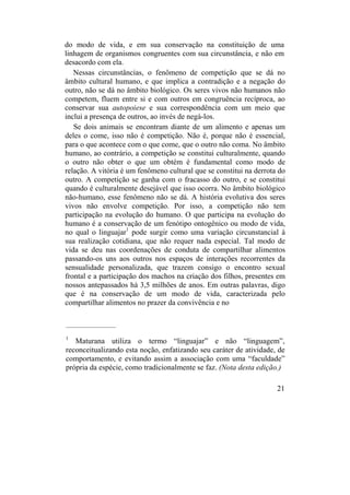 do modo de vida, e em sua conservação na constituição de uma
linhagem de organismos congruentes com sua circunstância, e não em
desacordo com ela.
Nessas circunstâncias, o fenômeno de competição que se dá no
âmbito cultural humano, e que implica a contradição e a negação do
outro, não se dá no âmbito biológico. Os seres vivos não humanos não
competem, fluem entre si e com outros em congruência recíproca, ao
conservar sua autopoiese e sua correspondência com um meio que
inclui a presença de outros, ao invés de negá-los.
Se dois animais se encontram diante de um alimento e apenas um
deles o come, isso não é competição. Não é, porque não é essencial,
para o que acontece com o que come, que o outro não coma. No âmbito
humano, ao contrário, a competição se constitui culturalmente, quando
o outro não obter o que um obtém é fundamental como modo de
relação. A vitória é um fenômeno cultural que se constitui na derrota do
outro. A competição se ganha com o fracasso do outro, e se constitui
quando é culturalmente desejável que isso ocorra. No âmbito biológico
não-humano, esse fenômeno não se dá. A história evolutiva dos seres
vivos não envolve competição. Por isso, a competição não tem
participação na evolução do humano. O que participa na evolução do
humano é a conservação de um fenótipo ontogênico ou modo de vida,
no qual o linguajar1
pode surgir como uma variação circunstancial à
sua realização cotidiana, que não requer nada especial. Tal modo de
vida se deu nas coordenações de conduta de compartilhar alimentos
passando-os uns aos outros nos espaços de interações recorrentes da
sensualidade personalizada, que trazem consigo o encontro sexual
frontal e a participação dos machos na criação dos filhos, presentes em
nossos antepassados há 3,5 milhões de anos. Em outras palavras, digo
que é na conservação de um modo de vida, caracterizada pelo
compartilhar alimentos no prazer da convivência e no
____________________
1
Maturana utiliza o termo “linguajar” e não “linguagem”,
reconceitualizando esta noção, enfatizando seu caráter de atividade, de
comportamento, e evitando assim a associação com uma “faculdade”
própria da espécie, como tradicionalmente se faz. (Nota desta edição.)
21
 
