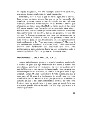 ter surgido na agressão, pois esta restringe a convivência, ainda que,
uma vez na linguagem, ela possa ser usada na agressão.
Finalmente, não é a razão o que nos leva à ação, mas a emoção.
Cada vez que escutamos alguém dizer que ele ou ela é racional e não
emocional, podemos escutar o eco da emoção que está sob essa
afirmação, em termos de um desejo de ser ou de obter. Cada vez que
afirmamos que temos uma dificuldade no fazer, existe de fato uma
dificuldade no querer, que fica oculta pela argumentação sobre o fazer.
Falamos como se fosse óbvio que certas coisas devessem ocorrer em
nossa convivência com os outros, mas não as queremos, por isso não
ocorrem. Ou dizemos que queremos uma coisa, mas não a queremos ou
queremos outra, e fazemos, é claro, o que queremos, dizendo que a
outra coisa não pode ser feita. Há uma certa sabedoria consuetudinária
tradicional quando se diz “Pelos seus atos os conhecereis”. Mas o que é
que conheceremos observando as ações do outro? Conheceremos suas
emoções como fundamentos que constituem suas ações. Não
conheceremos o que poderíamos chamar de seus sentimentos, senão o
espaço de existência efetiva em que esse ser humano se move.
O FUNDAMENTO EMOCIONAL DO SOCIAL
A emoção fundamental que torna possível a história da hominização
é o amor. Sei que o que digo pode chocar, mas insisto, é o amor. Não
estou falando com base no cristianismo. Se vocês me perdoam direi
que, infelizmente, a palavra amor foi desvirtuada, e que a emoção que
ela conota perdeu sua vitalidade, de tanto se dizer que o amor é algo
especial e difícil. O amor é constitutivo da vida humana, mas não é
nada especial. O amor é o fundamento do social, mas nem toda
convivência é social. O amor é a emoção que constitui o domínio de
condutas em que se dá a operacionalidade da aceitação do outro como
legítimo outro na convivência, e é esse modo de convivência que
conotamos quando falamos do social. Por isso, digo que o amor é a
emoção que funda o
23
 