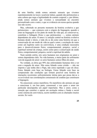 de uma família; ainda somos animais sensuais que vivemos
espontaneamente no tocar e acariciar mútuo, quando não pertencemos a
uma cultura que nega a legitimidade do contato corporal; e, por último,
ainda somos animais que vivemos a sensualidade no encontro
personalizado com o outro, o que se evidencia em nossa queixa quando
isso não ocorre.
Mas, sobretudo no presente momento da história evolutiva a que
pertencemos — que começou com a origem da linguagem, quando o
estar na linguagem se fez parte do modo de vida que, ao conservar-se,
constituiu a linhagem Homo a que pertencemos —, somos animais
dependentes do amor. O amor é a emoção central na história evolutiva
humana desde o início, e toda ela se dá como uma história em que a
conservação de um modo de vida no qual o amor, a aceitação do outro
como um legítimo outro na convivência, é uma condição necessária
para o desenvolvimento físico, comportamental, psíquico, social e
espiritual normal da criança, assim como para a conservação da saúde
física, comportamental, psíquica, social e espiritual do adulto.
Num sentido estrito, nós seres humanos nos originamos no amor e
somos dependentes dele. Na vida humana, a maior parte do sofrimento
vem da negação do amor: os seres humanos somos filhos do amor.
Na verdade, eu diria que 99% das enfermidades humanas têm a ver
com a negação do amor. Não estou falando como cristão — não me
importa o que tenha dito o Papa, não estou repetindo o que ele disse.
Estou falando com base na biologia. Estou falando com base na
compreensão das condições que tornam possível uma história de
interações recorrentes suficientemente íntima para que possa dar-se a
recursividade nas coordenações consensuais de conduta que constituem
a linguagem.
No emocional, somos mamíferos. Os mamíferos são animais em que
o emocionar é, em boa parte, consensual, e nos quais o amor em
particular desempenha um papel importante. Mas o amor, como a
emoção que constitui o operar em aceitação mútua e funda o social
como sistema de convivência, ocorre também com os chamados insetos
sociais. Se vocês
25
 