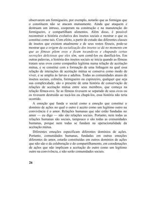 observarem um formigueiro, por exemplo, notarão que as formigas que
o constituem não se atacam mutuamente. Ainda que ataquem e
destruam um intruso, cooperam na construção e na manutenção do
formigueiro, e compartilham alimentos. Além disso, é possível
reconstruir a história evolutiva dos insetos sociais e mostrar o que os
constitui como tais. Com efeito, a partir do estudo das diferentes classes
de insetos que existem atualmente e de seus restos fósseis, pode-se
mostrar que a origem da socialização dos insetos se dá no momento em
que as fêmeas põem ovos e ficam tocando-os e chupando certas
secreções deliciosas que eles têm, sem comê-los ou danificá-los. Em
outras palavras, a história dos insetos sociais se inicia quando as fêmeas
tratam seus ovos como companhia legítima numa relação de aceitação
mútua, e se constitui com a formação de uma linhagem na qual essa
relação de interações de aceitação mútua se conserva como modo de
viver, e se amplia às larvas e adultos. Todas as comunidades atuais de
insetos sociais, colméia, formigueiro ou cupinzeiro, qualquer que seja
sua complexidade, são o presente de uma história de conservação de
relações de aceitação mútua entre seus membros, que começa na
relação fêmea-ovo. Se as fêmeas tivessem se separado de seus ovos ou
os tivessem destruído ao tocá-los ou chupá-los, essa história não teria
ocorrido.
A emoção que funda o social como a emoção que constitui o
domínio de ações no qual o outro é aceito como um legítimo outro na
convivência é o amor. Relações humanas que não estão fundadas no
amor — eu digo — não são relações sociais. Portanto, nem todas as
relações humanas são sociais, tampouco o são todas as comunidades
humanas, porque nem todas se fundam na operacionalidade da
aceitação mútua.
Diferentes emoções especificam diferentes domínios de ações.
Portanto, comunidades humanas, fundadas em outras emoções
diferentes do amor, estarão constituídas em outros domínios de ações
que não são o da colaboração e do compartilhamento, em coordenações
de ações que não implicam a aceitação do outro como um legítimo
outro na convivência, e não serão comunidades sociais.
26
 