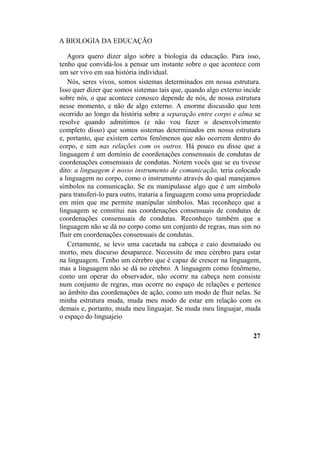 A BIOLOGIA DA EDUCAÇÃO
Agora quero dizer algo sobre a biologia da educação. Para isso,
tenho que convidá-los a pensar um instante sobre o que acontece com
um ser vivo em sua história individual.
Nós, seres vivos, somos sistemas determinados em nossa estrutura.
Isso quer dizer que somos sistemas tais que, quando algo externo incide
sobre nós, o que acontece conosco depende de nós, de nossa estrutura
nesse momento, e não de algo externo. A enorme discussão que tem
ocorrido ao longo da história sobre a separação entre corpo e alma se
resolve quando admitimos (e não vou fazer o desenvolvimento
completo disso) que somos sistemas determinados em nossa estrutura
e, portanto, que existem certos fenômenos que não ocorrem dentro do
corpo, e sim nas relações com os outros. Há pouco eu disse que a
linguagem é um domínio de coordenações consensuais de condutas de
coordenações consensuais de condutas. Notem vocês que se eu tivesse
dito: a linguagem é nosso instrumento de comunicação, teria colocado
a linguagem no corpo, como o instrumento através do qual manejamos
símbolos na comunicação. Se eu manipulasse algo que é um símbolo
para transferi-lo para outro, trataria a linguagem como uma propriedade
em mim que me permite manipular símbolos. Mas reconheço que a
linguagem se constitui nas coordenações consensuais de condutas de
coordenações consensuais de condutas. Reconheço também que a
linguagem não se dá no corpo como um conjunto de regras, mas sim no
fluir em coordenações consensuais de condutas.
Certamente, se levo uma cacetada na cabeça e caio desmaiado ou
morto, meu discurso desaparece. Necessito de meu cérebro para estar
na linguagem. Tenho um cérebro que é capaz de crescer na linguagem,
mas a linguagem não se dá no cérebro. A linguagem como fenômeno,
como um operar do observador, não ocorre na cabeça nem consiste
num conjunto de regras, mas ocorre no espaço de relações e pertence
ao âmbito das coordenações de ação, como um modo de fluir nelas. Se
minha estrutura muda, muda meu modo de estar em relação com os
demais e, portanto, muda meu linguajar. Se muda meu linguajar, muda
o espaço do linguajeio
27
 