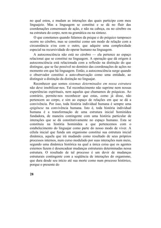 no qual estou, e mudam as interações das quais participo com meu
linguajeio. Mas a linguagem se constitui e se dá no fluir das
coordenações consensuais de ação, e não na cabeça, ou no cérebro ou
na estrutura do corpo, nem na gramática ou na sintaxe.
O que conotamos quando falamos da psique e do psíquico tampouco
ocorre no cérebro, mas se constitui como um modo de relação com a
circunstância e/ou com o outro, que adquire uma complexidade
especial na recursividade do operar humano na linguagem.
A autoconsciência não está no cérebro — ela pertence ao espaço
relacionai que se constitui na linguagem. A operação que dá origem à
autoconsciência está relacionada com a reflexão na distinção do que
distingue, que se faz possível no domínio das coordenações de ações no
momento em que há linguagem. Então, a autoconsciência surge quando
o observador constitui a auto-observação como uma entidade, ao
distinguir a distinção da distinção no linguajar.
Reconhecer que somos sistemas determinados em nossa estrutura
não deve imobilizar-nos. Tal reconhecimento não suprime nem nossas
experiências espirituais, nem aquelas que chamamos de psíquicas. Ao
contrário, permite-nos reconhecer que estas, como já disse, não
pertencem ao corpo, e sim ao espaço de relações em que se dá a
convivência. Por isso, toda história individual humana é sempre uma
epigênese na convivência humana. Isto é, toda história individual
humana é a transformação de uma estrutura inicial hominídea
fundadora, de maneira contingente com uma história particular de
interações que se dá constitutivamente no espaço humano. Esta se
constituiu na história hominídea a que pertencemos com o
estabelecimento do linguajar como parte do nosso modo de viver. A
célula inicial que funda um organismo constitui sua estrutura inicial
dinâmica, aquela que irá mudando como resultado de seus próprios
processos internos, num curso modulado por suas interações num meio,
segundo uma dinâmica histórica na qual a única coisa que os agentes
externos fazem é desencadear mudanças estruturais determinadas nessa
estrutura. O resultado de tal processo é um devir de mudanças
estruturais contingente com a seqüência de interações do organismo,
que dura desde seu início até sua morte como num processo histórico,
porque o presente do
28
 