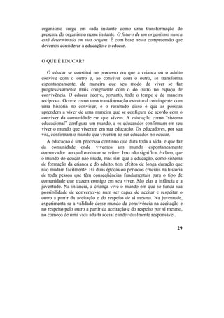 organismo surge em cada instante como uma transformação do
presente do organismo nesse instante. O futuro de um organismo nunca
está determinado em sua origem. É com base nessa compreensão que
devemos considerar a educação e o educar.
O QUE É EDUCAR?
O educar se constitui no processo em que a criança ou o adulto
convive com o outro e, ao conviver com o outro, se transforma
espontaneamente, de maneira que seu modo de viver se faz
progressivamente mais congruente com o do outro no espaço de
convivência. O educar ocorre, portanto, todo o tempo e de maneira
recíproca. Ocorre como uma transformação estrutural contingente com
uma história no conviver, e o resultado disso é que as pessoas
aprendem a viver de uma maneira que se configura de acordo com o
conviver da comunidade em que vivem. A educação como “sistema
educacional” configura um mundo, e os educandos confirmam em seu
viver o mundo que viveram em sua educação. Os educadores, por sua
vez, confirmam o mundo que viveram ao ser educados no educar.
A educação é um processo contínuo que dura toda a vida, e que faz
da comunidade onde vivemos um mundo espontaneamente
conservador, ao qual o educar se refere. Isso não significa, é claro, que
o mundo do educar não mude, mas sim que a educação, como sistema
de formação da criança e do adulto, tem efeitos de longa duração que
não mudam facilmente. Há duas épocas ou períodos cruciais na história
de toda pessoa que têm conseqüências fundamentais para o tipo de
comunidade que trazem consigo em seu viver. São elas a infância e a
juventude. Na infância, a criança vive o mundo em que se funda sua
possibilidade de converter-se num ser capaz de aceitar e respeitar o
outro a partir da aceitação e do respeito de si mesma. Na juventude,
experimenta-se a validade desse mundo de convivência na aceitação e
no respeito pelo outro a partir da aceitação e do respeito por si mesmo,
no começo de uma vida adulta social e individualmente responsável.
29
 