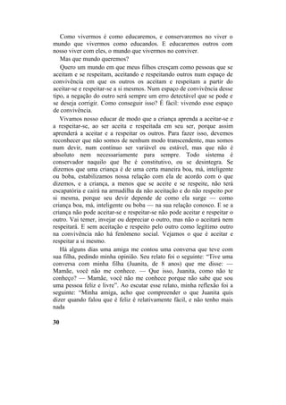 Como vivermos é como educaremos, e conservaremos no viver o
mundo que vivermos como educandos. E educaremos outros com
nosso viver com eles, o mundo que vivermos no conviver.
Mas que mundo queremos?
Quero um mundo em que meus filhos cresçam como pessoas que se
aceitam e se respeitam, aceitando e respeitando outros num espaço de
convivência em que os outros os aceitam e respeitam a partir do
aceitar-se e respeitar-se a si mesmos. Num espaço de convivência desse
tipo, a negação do outro será sempre um erro detectável que se pode e
se deseja corrigir. Como conseguir isso? É fácil: vivendo esse espaço
de convivência.
Vivamos nosso educar de modo que a criança aprenda a aceitar-se e
a respeitar-se, ao ser aceita e respeitada em seu ser, porque assim
aprenderá a aceitar e a respeitar os outros. Para fazer isso, devemos
reconhecer que não somos de nenhum modo transcendente, mas somos
num devir, num contínuo ser variável ou estável, mas que não é
absoluto nem necessariamente para sempre. Todo sistema é
conservador naquilo que lhe é constitutivo, ou se desintegra. Se
dizemos que uma criança é de uma certa maneira boa, má, inteligente
ou boba, estabilizamos nossa relação com ela de acordo com o que
dizemos, e a criança, a menos que se aceite e se respeite, não terá
escapatória e cairá na armadilha da não aceitação e do não respeito por
si mesma, porque seu devir depende de como ela surge — como
criança boa, má, inteligente ou boba — na sua relação conosco. E se a
criança não pode aceitar-se e respeitar-se não pode aceitar e respeitar o
outro. Vai temer, invejar ou depreciar o outro, mas não o aceitará nem
respeitará. E sem aceitação e respeito pelo outro como legítimo outro
na convivência não há fenômeno social. Vejamos o que é aceitar e
respeitar a si mesmo.
Há alguns dias uma amiga me contou uma conversa que teve com
sua filha, pedindo minha opinião. Seu relato foi o seguinte: “Tive uma
conversa com minha filha (Juanita, de 8 anos) que me disse: —
Mamãe, você não me conhece. — Que isso, Juanita, como não te
conheço? — Mamãe, você não me conhece porque não sabe que sou
uma pessoa feliz e livre”. Ao escutar esse relato, minha reflexão foi a
seguinte: “Minha amiga, acho que compreender o que Juanita quis
dizer quando falou que é feliz é relativamente fácil, e não tenho mais
nada
30
 