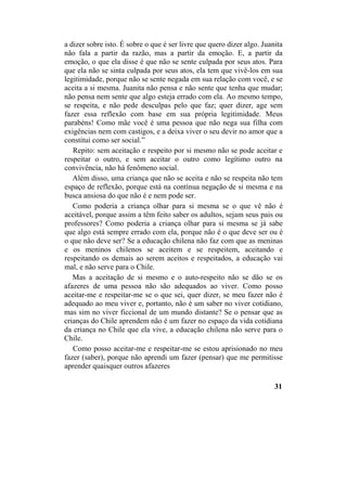 a dizer sobre isto. É sobre o que é ser livre que quero dizer algo. Juanita
não fala a partir da razão, mas a partir da emoção. E, a partir da
emoção, o que ela disse é que não se sente culpada por seus atos. Para
que ela não se sinta culpada por seus atos, ela tem que vivê-los em sua
legitimidade, porque não se sente negada em sua relação com você, e se
aceita a si mesma. Juanita não pensa e não sente que tenha que mudar;
não pensa nem sente que algo esteja errado com ela. Ao mesmo tempo,
se respeita, e não pede desculpas pelo que faz; quer dizer, age sem
fazer essa reflexão com base em sua própria legitimidade. Meus
parabéns! Como mãe você é uma pessoa que não nega sua filha com
exigências nem com castigos, e a deixa viver o seu devir no amor que a
constitui como ser social.”
Repito: sem aceitação e respeito por si mesmo não se pode aceitar e
respeitar o outro, e sem aceitar o outro como legítimo outro na
convivência, não há fenômeno social.
Além disso, uma criança que não se aceita e não se respeita não tem
espaço de reflexão, porque está na contínua negação de si mesma e na
busca ansiosa do que não é e nem pode ser.
Como poderia a criança olhar para si mesma se o que vê não é
aceitável, porque assim a têm feito saber os adultos, sejam seus pais ou
professores? Como poderia a criança olhar para si mesma se já sabe
que algo está sempre errado com ela, porque não é o que deve ser ou é
o que não deve ser? Se a educação chilena não faz com que as meninas
e os meninos chilenos se aceitem e se respeitem, aceitando e
respeitando os demais ao serem aceitos e respeitados, a educação vai
mal, e não serve para o Chile.
Mas a aceitação de si mesmo e o auto-respeito não se dão se os
afazeres de uma pessoa não são adequados ao viver. Como posso
aceitar-me e respeitar-me se o que sei, quer dizer, se meu fazer não é
adequado ao meu viver e, portanto, não é um saber no viver cotidiano,
mas sim no viver ficcional de um mundo distante? Se o pensar que as
crianças do Chile aprendem não é um fazer no espaço da vida cotidiana
da criança no Chile que ela vive, a educação chilena não serve para o
Chile.
Como posso aceitar-me e respeitar-me se estou aprisionado no meu
fazer (saber), porque não aprendi um fazer (pensar) que me permitisse
aprender quaisquer outros afazeres
31
 