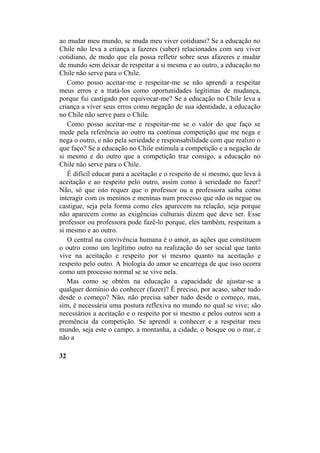 ao mudar meu mundo, se muda meu viver cotidiano? Se a educação no
Chile não leva a criança a fazeres (saber) relacionados com seu viver
cotidiano, de modo que ela possa refletir sobre seus afazeres e mudar
de mundo sem deixar de respeitar a si mesma e ao outro, a educação no
Chile não serve para o Chile.
Como posso aceitar-me e respeitar-me se não aprendi a respeitar
meus erros e a tratá-los como oportunidades legítimas de mudança,
porque fui castigado por equivocar-me? Se a educação no Chile leva a
criança a viver seus erros como negação de sua identidade, a educação
no Chile não serve para o Chile.
Como posso aceitar-me e respeitar-me se o valor do que faço se
mede pela referência ao outro na contínua competição que me nega e
nega o outro, e não pela seriedade e responsabilidade com que realizo o
que faço? Se a educação no Chile estimula a competição e a negação de
si mesmo e do outro que a competição traz consigo, a educação no
Chile não serve para o Chile.
É difícil educar para a aceitação e o respeito de si mesmo, que leva à
aceitação e ao respeito pelo outro, assim como à seriedade no fazer?
Não, só que isto requer que o professor ou a professora saiba como
interagir com os meninos e meninas num processo que não os negue ou
castigue, seja pela forma como eles aparecem na relação, seja porque
não aparecem como as exigências culturais dizem que deve ser. Esse
professor ou professora pode fazê-lo porque, eles também, respeitam a
si mesmo e ao outro.
O central na convivência humana é o amor, as ações que constituem
o outro como um legítimo outro na realização do ser social que tanto
vive na aceitação e respeito por si mesmo quanto na aceitação e
respeito pelo outro. A biologia do amor se encarrega de que isso ocorra
como um processo normal se se vive nela.
Mas como se obtém na educação a capacidade de ajustar-se a
qualquer domínio do conhecer (fazer)? É preciso, por acaso, saber tudo
desde o começo? Não, não precisa saber tudo desde o começo, mas,
sim, é necessária uma postura reflexiva no mundo no qual se vive; são
necessários a aceitação e o respeito por si mesmo e pelos outros sem a
premência da competição. Se aprendi a conhecer e a respeitar meu
mundo, seja este o campo, a montanha, a cidade, o bosque ou o mar, e
não a
32
 