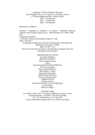 Copyright © 1998 by Humberto Maturana
Título Original: Emociones y lenguaje en educadón y política
© 1998 da tradução brasileira: Editora UFMG
1999 - 1a
reimpressão
2001– 2ª reimpressão
2002– 3ª reimpressão
Maturana R., Humberto
Emoções e linguagem na educação e na política / Humberto Maturana;
tradução: José Fernando Campos Fortes. - Belo Horizonte: Ed. UFMG, 1998.
98 p.
Traduzido do espanhol
1. Filosofia I. Fortes, José Fernando Campos II. Título
CDD : 100 CDU:1
Catalogação na publicação: Divisão de Planejamento e Divulgação da
Biblioteca Universitária - UFMG.
ISBN: 85-7041-152-9
Este livro ou parte dele não pode ser reproduzido por qualquer meio sem
autorização escrita do Editor.
EDITORAÇÃO DE TEXTO
Ana Maria de Moraes
PROJETO GRÁFICO
Glória Campos (Manga)
CAPA
Paulo Schmidt REVISÃO DE PROVAS
Flávia Silva Bianchi
Maria Aparecida Ribeiro
Maria Diana C. Santos
Maria Stela Souza Reis
PRODUÇÃO GRÁFICA
Warren de Marilac Santos
FORMATAÇÃO
Eduardo Ferreira
REVISÃO TÉCNICA E DF. TRADUÇÃO
Cristina Magro
Maíra Evo Magro
EDITORA UFMG
Av. Antônio Carlos, 6627 - Ala direita da Biblioteca Central - Térreo
Campus Pampulha - 31270-901 - Belo Horizonte/MG
Tel.: (31) 3499-4650 Fax: (31) 3499-4768
E-mail: Editora@bu.ufmg.br http://www.editoras.com/ufmg
 