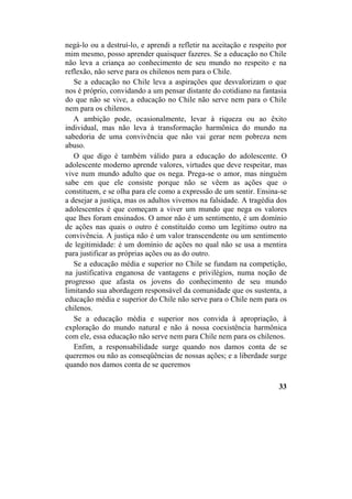 negá-lo ou a destruí-lo, e aprendi a refletir na aceitação e respeito por
mim mesmo, posso aprender quaisquer fazeres. Se a educação no Chile
não leva a criança ao conhecimento de seu mundo no respeito e na
reflexão, não serve para os chilenos nem para o Chile.
Se a educação no Chile leva a aspirações que desvalorizam o que
nos é próprio, convidando a um pensar distante do cotidiano na fantasia
do que não se vive, a educação no Chile não serve nem para o Chile
nem para os chilenos.
A ambição pode, ocasionalmente, levar à riqueza ou ao êxito
individual, mas não leva à transformação harmônica do mundo na
sabedoria de uma convivência que não vai gerar nem pobreza nem
abuso.
O que digo é também válido para a educação do adolescente. O
adolescente moderno aprende valores, virtudes que deve respeitar, mas
vive num mundo adulto que os nega. Prega-se o amor, mas ninguém
sabe em que ele consiste porque não se vêem as ações que o
constituem, e se olha para ele como a expressão de um sentir. Ensina-se
a desejar a justiça, mas os adultos vivemos na falsidade. A tragédia dos
adolescentes é que começam a viver um mundo que nega os valores
que lhes foram ensinados. O amor não é um sentimento, é um domínio
de ações nas quais o outro é constituído como um legítimo outro na
convivência. A justiça não é um valor transcendente ou um sentimento
de legitimidade: é um domínio de ações no qual não se usa a mentira
para justificar as próprias ações ou as do outro.
Se a educação média e superior no Chile se fundam na competição,
na justificativa enganosa de vantagens e privilégios, numa noção de
progresso que afasta os jovens do conhecimento de seu mundo
limitando sua abordagem responsável da comunidade que os sustenta, a
educação média e superior do Chile não serve para o Chile nem para os
chilenos.
Se a educação média e superior nos convida à apropriação, à
exploração do mundo natural e não à nossa coexistência harmônica
com ele, essa educação não serve nem para Chile nem para os chilenos.
Enfim, a responsabilidade surge quando nos damos conta de se
queremos ou não as conseqüências de nossas ações; e a liberdade surge
quando nos damos conta de se queremos
33
 