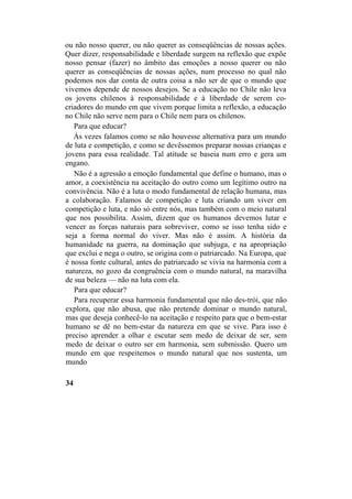 ou não nosso querer, ou não querer as conseqüências de nossas ações.
Quer dizer, responsabilidade e liberdade surgem na reflexão que expõe
nosso pensar (fazer) no âmbito das emoções a nosso querer ou não
querer as conseqüências de nossas ações, num processo no qual não
podemos nos dar conta de outra coisa a não ser de que o mundo que
vivemos depende de nossos desejos. Se a educação no Chile não leva
os jovens chilenos à responsabilidade e à liberdade de serem co-
criadores do mundo em que vivem porque limita a reflexão, a educação
no Chile não serve nem para o Chile nem para os chilenos.
Para que educar?
Às vezes falamos como se não houvesse alternativa para um mundo
de luta e competição, e como se devêssemos preparar nossas crianças e
jovens para essa realidade. Tal atitude se baseia num erro e gera um
engano.
Não é a agressão a emoção fundamental que define o humano, mas o
amor, a coexistência na aceitação do outro como um legítimo outro na
convivência. Não é a luta o modo fundamental de relação humana, mas
a colaboração. Falamos de competição e luta criando um viver em
competição e luta, e não só entre nós, mas também com o meio natural
que nos possibilita. Assim, dizem que os humanos devemos lutar e
vencer as forças naturais para sobreviver, como se isso tenha sido e
seja a forma normal do viver. Mas não é assim. A história da
humanidade na guerra, na dominação que subjuga, e na apropriação
que exclui e nega o outro, se origina com o patriarcado. Na Europa, que
é nossa fonte cultural, antes do patriarcado se vivia na harmonia com a
natureza, no gozo da congruência com o mundo natural, na maravilha
de sua beleza — não na luta com ela.
Para que educar?
Para recuperar essa harmonia fundamental que não des-trói, que não
explora, que não abusa, que não pretende dominar o mundo natural,
mas que deseja conhecê-lo na aceitação e respeito para que o bem-estar
humano se dê no bem-estar da natureza em que se vive. Para isso é
preciso aprender a olhar e escutar sem medo de deixar de ser, sem
medo de deixar o outro ser em harmonia, sem submissão. Quero um
mundo em que respeitemos o mundo natural que nos sustenta, um
mundo
34
 