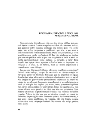 LINGUAGEM, EMOÇÕES E ÉTICA NOS
AFAZERES POLÍTICOS
Sinto-me muito honrado com este convite e com o público que aqui
está. Quero começar fazendo a seguinte ressalva: não sou mais político
que qualquer outro cidadão; tampouco sou menos, pois vivo como
todos nas ações, perguntas e problemas que têm a ver com a
convivência numa comunidade humana. O que faço, no entanto, é viver
a política como minha profissão de fé. Por isto, ainda que eu declare
que não sou político, tudo o que vier a expressar o farei a partir da
minha responsabilidade como chileno. É, portanto, a partir desta
posição que quero fazer algumas reflexões sobre a linguagem, as
emoções e a ética, e, ao fazê-lo, falar de minha experiência e
entendimento como biólogo.
Por que vou falar como biólogo e não como psicólogo ou sociólogo?
Falarei como biólogo, porque foi no estudo da fenomenologia da
percepção como um fenômeno biológico que me encontrei no espaço
de reflexões sobre a linguagem, sobre o conhecimento e sobre o social.
Não cheguei ao que vou dizer primeiramente interessado ou imerso no
estudo do social ou da linguagem, mas cheguei aí secundariamente, a
partir da biologia. Isto implica que aceitei, como problemas legítimos
para serem considerados por um biólogo, temas e perguntas que, para
outros efeitos, seria possível se dizer que não me pertencem. Sim,
poderia ter dito que as problemáticas do social e do ético não me dizem
respeito. Poderia ter dito que sou um cientista centrado no estudo do
fenômeno da percepção como fenômeno próprio do sistema nervoso, e
que estes outros problemas, na verdade, não me tocam, porque
pertencem a outro campo profissional. No entanto, não o digo, porque
não é assim.
36
 