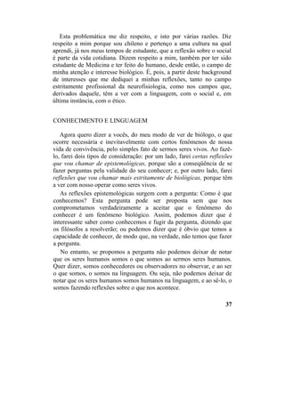 Esta problemática me diz respeito, e isto por várias razões. Diz
respeito a mim porque sou chileno e pertenço a uma cultura na qual
aprendi, já nos meus tempos de estudante, que a reflexão sobre o social
é parte da vida cotidiana. Dizem respeito a mim, também por ter sido
estudante de Medicina e ter feito do humano, desde então, o campo de
minha atenção e interesse biológico. É, pois, a partir deste background
de interesses que me dediquei a minhas reflexões, tanto no campo
estritamente profissional da neurofisiologia, como nos campos que,
derivados daquele, têm a ver com a linguagem, com o social e, em
última instância, com o ético.
CONHECIMENTO E LINGUAGEM
Agora quero dizer a vocês, do meu modo de ver de biólogo, o que
ocorre necessária e inevitavelmente com certos fenômenos de nossa
vida de convivência, pelo simples fato de sermos seres vivos. Ao fazê-
lo, farei dois tipos de consideração: por um lado, farei certas reflexões
que vou chamar de epistemológicas, porque são a conseqüência de se
fazer perguntas pela validade do seu conhecer; e, por outro lado, farei
reflexões que vou chamar mais estritamente de biológicas, porque têm
a ver com nosso operar como seres vivos.
As reflexões epistemológicas surgem com a pergunta: Como é que
conhecemos? Esta pergunta pode ser proposta sem que nos
comprometamos verdadeiramente a aceitar que o fenômeno do
conhecer é um fenômeno biológico. Assim, podemos dizer que é
interessante saber como conhecemos e fugir da pergunta, dizendo que
os filósofos a resolverão; ou podemos dizer que é óbvio que temos a
capacidade de conhecer, de modo que, na verdade, não temos que fazer
a pergunta.
No entanto, se propomos a pergunta não podemos deixar de notar
que os seres humanos somos o que somos ao sermos seres humanos.
Quer dizer, somos conhecedores ou observadores no observar, e ao ser
o que somos, o somos na linguagem. Ou seja, não podemos deixar de
notar que os seres humanos somos humanos na linguagem, e ao sê-lo, o
somos fazendo reflexões sobre o que nos acontece.
37
 