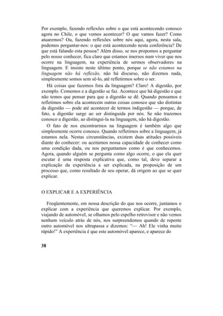 Por exemplo, fazendo reflexões sobre o que está acontecendo conosco
agora no Chile, o que vemos acontecer? O que vamos fazer? Como
atuaremos? Ou, fazendo reflexões sobre nós aqui, agora, nesta sala,
podemos perguntar-nos: o que está acontecendo nesta conferência? De
que está falando esta pessoa? Além disso, se nos propomos a perguntar
pelo nosso conhecer, fica claro que estamos imersos num viver que nos
ocorre na linguagem, na experiência de sermos observadores na
linguagem. E insisto neste último ponto, porque se não estamos na
linguagem não há reflexão, não há discurso, não dizemos nada,
simplesmente somos sem sê-lo, até refletirmos sobre o ser.
Há coisas que fazemos fora da linguagem? Claro! A digestão, por
exemplo. Comemos e a digestão se faz. Acontece que há digestão e que
não temos que pensar para que a digestão se dê. Quando pensamos e
refletimos sobre ela acontecem outras coisas conosco que são distintas
da digestão — pode até acontecer de termos indigestão — porque, de
fato, a digestão surge ao ser distinguida por nós. Se não trazemos
conosco a digestão, ao distingui-la na linguagem, não há digestão.
O fato de nos encontrarmos na linguagem é também algo que
simplesmente ocorre conosco. Quando refletimos sobre a linguagem, já
estamos nela. Nestas circunstâncias, existem duas atitudes possíveis
diante do conhecer: ou aceitamos nossa capacidade de conhecer como
uma condição dada, ou nos perguntamos como é que conhecemos.
Agora, quando alguém se pergunta como algo ocorre, o que ela quer
escutar é uma resposta explicativa que, como tal, deve separar a
explicação da experiência a ser explicada, na proposição de um
processo que, como resultado de seu operar, dá origem ao que se quer
explicar.
O EXPLICAR E A EXPERIÊNCIA
Freqüentemente, em nossa descrição do que nos ocorre, juntamos o
explicar com a experiência que queremos explicar. Por exemplo,
viajando de automóvel, se olhamos pelo espelho retrovisor e não vemos
nenhum veículo atrás de nós, nos surpreendemos quando de repente
outro automóvel nos ultrapassa e dizemos: “— Ah! Ele vinha muito
rápido!” A experiência é que este automóvel aparece, e aparece do
38
 