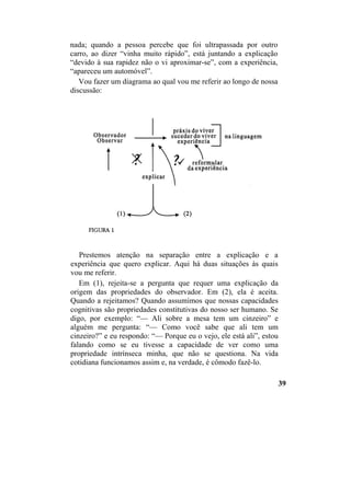 nada; quando a pessoa percebe que foi ultrapassada por outro
carro, ao dizer “vinha muito rápido”, está juntando a explicação
“devido à sua rapidez não o vi aproximar-se”, com a experiência,
“apareceu um automóvel”.
Vou fazer um diagrama ao qual vou me referir ao longo de nossa
discussão:
Prestemos atenção na separação entre a explicação e a
experiência que quero explicar. Aqui há duas situações às quais
vou me referir.
Em (1), rejeita-se a pergunta que requer uma explicação da
origem das propriedades do observador. Em (2), ela é aceita.
Quando a rejeitamos? Quando assumimos que nossas capacidades
cognitivas são propriedades constitutivas do nosso ser humano. Se
digo, por exemplo: “— Ali sobre a mesa tem um cinzeiro” e
alguém me pergunta: “— Como você sabe que ali tem um
cinzeiro?” e eu respondo: “— Porque eu o vejo, ele está ali”, estou
falando como se eu tivesse a capacidade de ver como uma
propriedade intrínseca minha, que não se questiona. Na vida
cotidiana funcionamos assim e, na verdade, é cômodo fazê-lo.
39
 