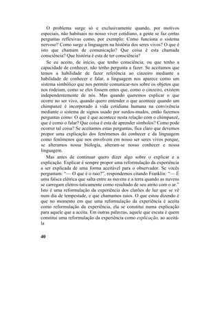 O problema surge só e exclusivamente quando, por motivos
especiais, não habituais no nosso viver cotidiano, a gente se faz certas
perguntas reflexivas como, por exemplo: Como funciona o sistema
nervoso? Como surge a linguagem na história dos seres vivos? O que é
isto que chamam de comunicação? Que coisa é esta chamada
consciência? Que história é esta de ter consciência?
Se eu aceito, de início, que tenho consciência, ou que tenho a
capacidade de conhecer, não tenho pergunta a fazer. Se aceitamos que
temos a habilidade de fazer referência ao cinzeiro mediante a
habilidade de conhecer e falar, a linguagem nos aparece como um
sistema simbólico que nos permite comunicar-nos sobre os objetos que
nos rodeiam, como se eles fossem entes que, como o cinzeiro, existem
independentemente de nós. Mas quando queremos explicar o que
ocorre no ser vivo, quando quero entender o que acontece quando um
chimpanzé é incorporado à vida cotidiana humana na convivência
mediante o sistema de signos usado por surdos-mudos, então fazemos
perguntas como: O que é que acontece nesta relação com o chimpanzé,
que é como o falar? Que coisa é esta de aprender símbolos? Como pode
ocorrer tal coisa? Se aceitamos estas perguntas, fica claro que devemos
propor uma explicação dos fenômenos do conhecer e da linguagem
como fenômenos que nos envolvem em nosso ser seres vivos porque,
se alteramos nossa biologia, alteram-se nosso conhecer e nossa
linguagem.
Mas antes de continuar quero dizer algo sobre o explicar e a
explicação. Explicar é sempre propor uma reformulação da experiência
a ser explicada de uma forma aceitável para o observador. Se vocês
perguntam: “— O que é o raio?”, respondemos citando Franklin: “— É
uma faísca elétrica que salta entre as nuvens e a terra quando as nuvens
se carregam eletros-taticamente como resultado de seu atrito com o ar.”
Isto é uma reformulação da experiência dos clarões de luz que se vê
num dia de tempestade, e que chamamos raios. O que estou dizendo é
que no momento em que uma reformulação da experiência é aceita
como reformulação da experiência, ela se constitui numa explicação
para aquele que a aceita. Em outras palavras, aquele que escuta é quem
constitui uma reformulação da experiência como explicação, ao aceitá-
la
40
 