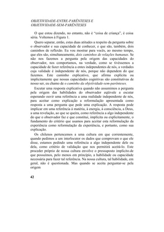 OBJETIVIDADE-ENTRE-PARÊNTESES E
OBJETIVIDADE-SEM-PARÊNTESES
O que estou dizendo, no entanto, não é “coisa de criança”, é coisa
séria. Voltemos à Figura 1.
Quero separar, então, estas duas atitudes a respeito da pergunta sobre
o observador e sua capacidade de conhecer, e que são, também, dois
caminhos de reflexão. Eu vou mostrar para vocês, ao mesmo tempo,
que eles são, simultaneamente, dois caminhos de relações humanas. Se
não nos fazemos a pergunta pela origem das capacidades do
observador, nos comportamos, na verdade, como se tivéssemos a
capacidade de fazer referência a entes independentes de nós, a verdades
cuja validade é independente de nós, porque não dependem do que
fazemos. Este caminho explicativo, que afirma explícita ou
implicitamente que nossas capacidades cognitivas são constitutivas de
nosso ser, eu chamo de o caminho da objetividade-sem-parênteses.
Escutar uma resposta explicativa quando não assumimos a pergunta
pela origem das habilidades do observador eqüivale a escutar
esperando ouvir uma referência a uma realidade independente de nós,
para aceitar como explicação a reformulação apresentada como
resposta a uma pergunta que pede uma explicação. A resposta pode
implicar em uma referência à matéria, à energia, à consciência, a Deus,
a uma revelação, ao que se queira, como referência a algo independente
do que o observador faz e que constitui, implícita ou explicitamente, o
fundamento do critério que usamos para aceitar esta reformulação da
experiência como reformulação da experiência, e portanto, como sua
explicação.
Os chilenos pertencemos a uma cultura em que correntemente,
quando pedimos a um interlocutor os dados que comprovam o que ele
disse, estamos pedindo uma referência a algo independente dele ou
dela, como critério de validação que nos permitirá aceitá-lo. Este
proceder próprio de nossa cultura envolve o pressuposto implicito.de
que possuímos, pelo menos em princípio, a habilidade ou capacidade
necessária para fazer tal referência. Na nossa cultura, tal habilidade, em
geral, não é questionada. Mas quando se aceita perguntar-se pela
origem
42
 