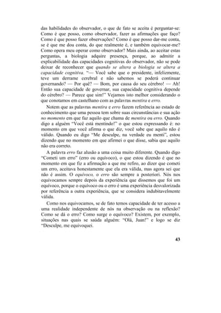 das habilidades do observador, o que de fato se aceita é perguntar-se:
Como é que posso, como observador, fazer as afirmações que faço?
Como é que posso fazer observações? Como é que posso dar-me conta,
se é que me dou conta, do que realmente é, e também equivocar-me?
Como opera meu operar como observador? Mais ainda, ao aceitar estas
perguntas, a biologia adquire presença, porque, ao admitir a
explicabilidade das capacidades cognitivas do observador, não se pode
deixar de reconhecer que quando se altera a biologia se altera a
capacidade cognitiva. “— Você sabe que o presidente, infelizmente,
teve um derrame cerebral e não sabemos se poderá continuar
governando? — Por quê? — Bom, por causa do seu cérebro! — Ah!
Então sua capacidade de governar, sua capacidade cognitiva depende
do cérebro? — Parece que sim!” Vejamos isto melhor considerando o
que conotamos em castelhano com as palavras mentira e erro.
Notem que as palavras mentira e erro fazem referência ao estado de
conhecimento que uma pessoa tem sobre suas circunstâncias e sua ação
no momento em que faz aquilo que chama de mentira ou erro. Quando
digo a alguém “Você está mentindo!” o que estou expressando é: no
momento em que você afirma o que diz, você sabe que aquilo não é
válido. Quando eu digo “Me desculpe, na verdade eu menti”, estou
dizendo que no momento em que afirmei o que disse, sabia que aquilo
não era correto.
A palavra erro faz alusão a uma coisa muito diferente. Quando digo
“Cometi um erro” (erro ou equívoco), o que estou dizendo é que no
momento em que fiz a afirmação a que me refiro, ao dizer que cometi
um erro, aceitava honestamente que ela era válida, mas agora sei que
não é assim. O equívoco, o erro são sempre a posteriori. Nós nos
equivocamos sempre depois da experiência que dissemos que foi um
equívoco, porque o equívoco ou o erro é uma experiência desvalorizada
por referência a outra experiência, que se considera indubitavelmente
válida.
Como nos equivocamos, se de fato temos capacidade de ter acesso a
uma realidade independente de nós na observação ou na reflexão?
Como se dá o erro? Como surge o equívoco? Existem, por exemplo,
situações nas quais se saúda alguém: “Olá, Juan!” e logo se diz
“Desculpe, me equivoquei.
43
 