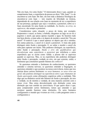 Não era Juan, tive uma ilusão.” O interessante disso é que, quando se
cumprimenta Juan, a experiência da pessoa ao dizer “Olá, Juan!” é a de
encontrar-se com Juan. De fato, ela tem toda a dinâmica fisiológica de
encontrar-se com Juan — tem reações de felicidade ou tristeza,
dependendo de sua relação com Juan no momento de ter a experiência
de sua presença, qualquer que seja o veredicto, a posteriori, sobre se o
Juan encontrado foi uma ilusão ou realidade. As ilusões, os erros, os
equívocos, são sempre a posteriori.
Consideremos outra situação: a pesca de trutas, por exemplo.
Preparamos o anzol, as botas, a bebida; chegamos ao lago ou ao rio e
jogamos o anzol, que passa apenas roçando a água. Se fazemos tudo
isto bem direito, a truta salta e só depois de morder o anzol diz “Era um
anzol!” O notável é que o anzol aparece só depois que ela o mordeu.
Em outras palavras, o anzol só é anzol a posteriori. A truta não pode
distinguir entre ilusão e percepção. E, ao saltar e morder o anzol ela
salta para capturar um inseto. Não podemos distinguir, na experiência,
entre ilusão e percepção. Ilusão e erro são qualificativos que
desvalorizam uma experiência a posteriori por referência a outra
experiência que se aceita como válida: a pessoa não se equivoca
quando se equivoca. Mas, se na experiência não podemos distinguir
entre ilusão e percepção, verdade ou erro, em que consiste, então, o
fenômeno que conotamos quando falamos de conhecer?
Se queremos entender o fenômeno do conhecimento, se queremos
entender o sistema nervoso, se queremos entender a linguagem, se
queremos entender o que acontece na nossa convivência, temos que nos
inteirar desse curioso fenômeno: os seres humanos, os seres vivos em
geral, não podemos distinguir na experiência entre o que chamamos de
ilusão epercepção como afirmações cognitivas sobre a realidade. Não
digo que na dinâmica social não falemos de ilusão e percepção, de erro
e verdade, ou de mentira e verdade, de uma maneira coerente com o
nosso viver. Mas estou desvalorizando esta distinção como uma
distinção que tem sentido na convivência. O que quero dizer é que,
para compreender certos fenômenos, temos que entender o que
acontece quando fazemos estas distinções. Os seres humanos
configuramos o mundo que vivemos ao viver, e cabe perguntar como o
configuramos e
44
 