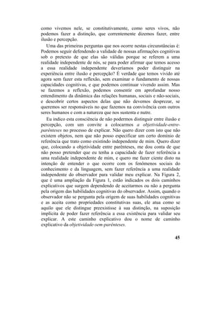 como vivemos nele, se constitutivamente, como seres vivos, não
podemos fazer a distinção, que correntemente dizemos fazer, entre
ilusão e percepção.
Uma das primeiras perguntas que nos ocorre nestas circunstâncias é:
Podemos seguir defendendo a validade de nossas afirmações cognitivas
sob o pretexto de que elas são válidas porque se referem a uma
realidade independente de nós, se para poder afirmar que temos acesso
a essa realidade independente deveríamos poder distinguir na
experiência entre ilusão e percepção? É verdade que temos vivido até
agora sem fazer esta reflexão, sem examinar o fundamento de nossas
capacidades cognitivas, e que podemos continuar vivendo assim. Mas
se fazemos a reflexão, podemos consentir em aprofundar nosso
entendimento da dinâmica das relações humanas, sociais e não-sociais,
e descobrir certos aspectos delas que não devemos desprezar, se
queremos ser responsáveis no que fazemos na convivência com outros
seres humanos e com a natureza que nos sustenta e nutre.
Eu indico esta consciência de não podermos distinguir entre ilusão e
percepção, com um convite a colocarmos a objetividade-entre-
parênteses no processo de explicar. Não quero dizer com isto que não
existem objetos, nem que não posso especificar um certo domínio de
referência que trato como existindo independente de mim. Quero dizer
que, colocando a objetividade entre parênteses, me dou conta de que
não posso pretender que eu tenha a capacidade de fazer referência a
uma realidade independente de mim, e quero me fazer ciente disto na
intenção de entender o que ocorre com os fenômenos sociais do
conhecimento e da linguagem, sem fazer referência a uma realidade
independente do observador para validar meu explicar. Na Figura 2,
que é uma ampliação da Figura 1, estão indicados os dois caminhos
explicativos que surgem dependendo de aceitarmos ou não a pergunta
pela origem das habilidades cognitivas do observador. Assim, quando o
observador não se pergunta pela origem de suas habilidades cognitivas
e as aceita como propriedades constitutivas suas, ele atua como se
aquilo que ele distingue preexistisse à sua distinção, na suposição
implícita de poder fazer referência a essa existência para validar seu
explicar. A este caminho explicativo dou o nome de caminho
explicativo da objetividade-sem-parênteses.
45
 
