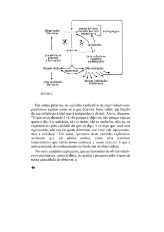 Em outras palavras, no caminho explicativo da objetividade-sem-
parênteses agimos como se o que dizemos fosse válido em função
de sua referência a algo que é independente de nós. Assim, dizemos:
“O que estou dizendo é válido porque é objetivo, não porque seja eu
quem o diz; é a realidade, são os dados, são as medições, não eu, os
responsáveis pela validade do que eu digo, e se digo que você está
equivocado, não sou eu quem determina que você está equivocado,
mas a realidade.” Em suma, operamos neste caminho explicativo
aceitando que, em última análise, existe uma realidade
transcendente que valida nosso conhecer e nosso explicar, e que a
universalidade do conhecimento se funda em tal objetividade.
No outro caminho explicativo, que eu denomino de ob-jetividade-
entre-parênteses, como já disse, ao aceitar a pergunta pela origem de
nossa capacidade de observar, a
46
 