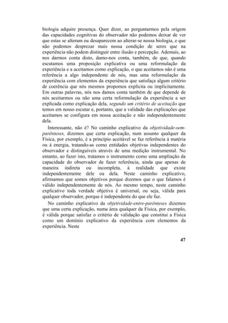 biologia adquire presença. Quer dizer, ao perguntarmos pela origem
das capacidades cognitivas do observador não podemos deixar de ver
que estas se alteram ou desaparecem ao alterar-se nossa biologia, e que
não podemos desprezar mais nossa condição de seres que na
experiência não podem distinguir entre ilusão e percepção. Ademais, ao
nos darmos conta disto, damo-nos conta, também, de que, quando
escutamos uma proposição explicativa ou uma reformulação da
experiência e a aceitamos como explicação, o que aceitamos não é uma
referência a algo independente de nós, mas uma reformulação da
experiência com elementos da experiência que satisfaça algum critério
de coerência que nós mesmos propomos explícita ou implicitamente.
Em outras palavras, nós nos damos conta também de que depende de
nós aceitarmos ou não uma certa reformulação da experiência a ser
explicada como explicação dela, segundo um critério de aceitação que
temos em nosso escutar e, portanto, que a validade das explicações que
aceitamos se configura em nossa aceitação e não independentemente
dela.
Interessante, não é? No caminho explicativo da objetividade-sem-
parênteses, dizemos que certa explicação, num assunto qualquer da
Física, por exemplo, é a princípio aceitável se faz referência à matéria
ou à energia, tratando-as como entidades objetivas independentes do
observador e distinguíveis através de uma medição instrumental. No
entanto, ao fazer isto, tratamos o instrumento como uma ampliação da
capacidade do observador de fazer referência, ainda que apenas de
maneira indireta ou incompleta, à realidade que existe
independentemente dele ou dela. Neste caminho explicativo,
afirmamos que somos objetivos porque dizemos que o que falamos é
válido independentemente de nós. Ao mesmo tempo, neste caminho
explicativo toda verdade objetiva é universal, ou seja, válida para
qualquer observador, porque é independente do que ele faz.
No caminho explicativo da objetividade-entre-parênteses dizemos
que uma certa explicação, numa área qualquer da Física, por exemplo,
é válida porque satisfaz o critério de validação que constitui a Física
como um domínio explicativo da experiência com elementos da
experiência. Neste
47
 