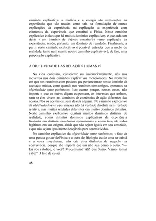 caminho explicativo, a matéria e a energia são explicações da
experiência que são usadas como tais na formulação de outras
explicações da experiência, na explicação da experiência com
elementos da experiência que constitui a Física. Neste caminho
explicativo é claro que há muitos domínios explicativos, e que cada um
deles é um domínio de objetos constituído como explicação da
experiência, sendo, portanto, um domínio de realidade. Finalmente, a
partir deste caminho explicativo é possível entender que a noção de
realidade, tanto num quanto noutro caminho explicativo é, de fato, uma
proposição explicativa.
A OBJETIVIDADE E AS RELAÇÕES HUMANAS
Na vida cotidiana, consciente ou inconscientemente, nós nos
movemos nos dois caminhos explicativos mencionados. No momento
em que nos reunimos com pessoas que pertencem ao nosso domínio de
aceitação mútua, como quando nos reunimos com amigos, operamos na
objetividade-entre-parênteses. Isto ocorre porque, nesses casos, não
importa o que os outros digam ou pensem, os interesses que tenham,
nem se eles vivem em domínios de coerências de ação diferentes das
nossas. Nós os aceitamos, sem dúvida alguma. No caminho explicativo
da objetividade-entre-parênteses não há verdade absoluta nem verdade
relativa, mas muitas verdades diferentes em muitos domínios distintos.
Neste caminho explicativo existem muitos domínios distintos de
realidade, como distintos domínios explicativos da experiência
fundados em distintas coerências operacionais e, como tais, são todos
legítimos em sua origem, ainda que não sejam iguais em seu conteúdo,
e que não sejam igualmente desejáveis para serem vividos.
No caminho explicativo da objetividade-entre-parênteses, o fato de
uma pessoa gostar de Física e a outra de Biologia, ou de uma ser cristã
e a outra muçulmana, não cria uma dinâmica de negação na
convivência, porque não importa que um não seja como o outro. “—
Eu sou católico, e você? Muçulmano? Ah! que ótimo. Vamos tomar
café?” O fato de eu ser
48
 