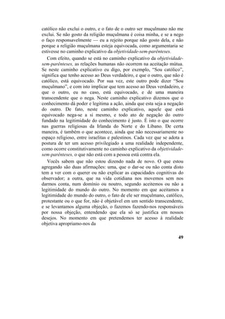católico não exclui o outro, e o fato de o outro ser muçulmano não me
exclui. Se não gosto da religião muçulmana é coisa minha, e se a nego
o faço responsavelmente — eu a rejeito porque não gosto dela, e não
porque a religião muçulmana esteja equivocada, como argumentaria se
estivesse no caminho explicativo da objetividade-sem-parênteses.
Com efeito, quando se está no caminho explicativo da objetividade-
sem-parênteses, as relações humanas não ocorrem na aceitação mútua.
Se neste caminho explicativo eu digo, por exemplo, “Sou católico”,
significa que tenho acesso ao Deus verdadeiro, e que o outro, que não é
católico, está equivocado. Por sua vez, este outro pode dizer “Sou
muçulmano”, e com isto implicar que tem acesso ao Deus verdadeiro, e
que o outro, eu no caso, está equivocado, e de uma maneira
transcendente que o nega. Neste caminho explicativo dizemos que o
conhecimento dá poder e legitima a ação, ainda que esta seja a negação
do outro. De fato, neste caminho explicativo, aquele que está
equivocado nega-se a si mesmo, e todo ato de negação do outro
fundado na legitimidade do conhecimento é justo. É isto o que ocorre
nas guerras religiosas da Irlanda do Norte e do Líbano. De certa
maneira, é também o que acontece, ainda que não necessariamente no
espaço religioso, entre israelitas e palestinos. Cada vez que se adota a
postura de ter um acesso privilegiado a uma realidade independente,
como ocorre constitutivamente no caminho explicativo da objetividade-
sem-parênteses, o que não está com a pessoa está contra ela.
Vocês sabem que não estou dizendo nada de novo. O que estou
agregando são duas afirmações: uma, que o dar-se ou não conta disto
tem a ver com o querer ou não explicar as capacidades cognitivas do
observador; a outra, que na vida cotidiana nos movemos sem nos
darmos conta, num domínio ou noutro, segundo aceitemos ou não a
legitimidade do mundo do outro. No momento em que aceitamos a
legitimidade do mundo do outro, o fato de ele ser muçulmano, católico,
protestante ou o que for, não é objetável em um sentido transcendente,
e se levantamos alguma objeção, o fazemos fazendo-nos responsáveis
por nossa objeção, entendendo que ela só se justifica em nossos
desejos. No momento em que pretendemos ter acesso à realidade
objetiva apropriamo-nos da
49
 