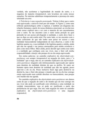 verdade, não aceitamos a legitimidade do mundo do outro, e o
negamos de maneira irresponsável, sem levarmos em conta nossas
emoções. No máximo admitimos temporariamente a presença do outro
tolerando seu erro.
A Tolerância é uma negação postergada. Tolerar é dizer que o outro
está equivocado, e deixá-lo estar por um tempo. A Figura 2, como uma
reflexão epistemológica sobre o explicar, é também um diagrama das
relações humanas a partir de nossa dinâmica emocional, ao revelar-nos
como nosso explicar tem a ver com a maneira de nos encontrarmos
com o outro. Se me encontro com o outro numa posição na qual
pretendo ter um acesso privilegiado à realidade, o outro deve fazer o
que eu digo ou está contra mim. Por outro lado, se me encontro com o
outro consciente de que não tenho nem posso ter acesso a uma
realidade transcendental independente do meu observar, o outro é tão
legítimo quanto eu, e sua realidade é tão legítima quanto a minha, ainda
que não me agrade e me pareça ameaçadora para minha existência e
para a dos meus filhos. Mais ainda, posso decidir agir contra esse outro
e a realidade que configura com seu viver, mas o farei sob minha
responsabilidade e desejo, não porque ele ou ela esteja equivocado.
Em outras palavras: no caminho explicativo da objetividade-sem-
parênteses sou sempre irresponsável na negação do outro, pois é “a
realidade” que o nega, não eu; no caminho explicativo da objetividade-
entre-parênteses ninguém está intrinsecamente equivocado por operar
num domínio de realidade distinto do que eu prefiro. Se outro ser
humano opera num domínio de realidade que não me agrada, posso
opor-me a ele ou ela. Posso inclusive fazer algo para destruí-lo ou
destruí-la, mas o farei não porque o mundo que ele ou ela traz consigo
esteja equivocado num sentido absoluto ou transcendente, mas porque
este mundo não me agrada.
No caminho explicativo da objetividade-entre-parênteses nos damos
conta de que a negação do outro e do mundo que ele traz consigo em
seu viver não pode ser justificado com referência a uma realidade ou
verdade transcendente, mas só pode ser justificado a partir das
preferências do que nega. Por isto, toda negação do outro no caminho
explicativo da objetividade-entre-parênteses é uma negação
responsável.
50
 