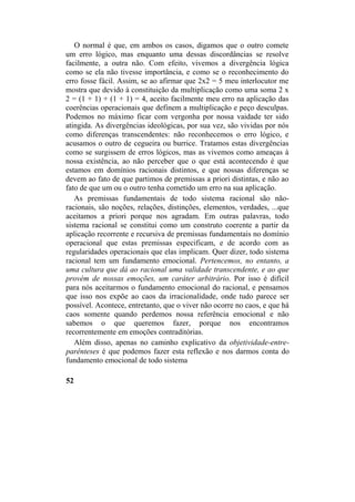 O normal é que, em ambos os casos, digamos que o outro comete
um erro lógico, mas enquanto uma dessas discordâncias se resolve
facilmente, a outra não. Com efeito, vivemos a divergência lógica
como se ela não tivesse importância, e como se o reconhecimento do
erro fosse fácil. Assim, se ao afirmar que 2x2 = 5 meu interlocutor me
mostra que devido à constituição da multiplicação como uma soma 2 x
2 = (1 + 1) + (1 + 1) = 4, aceito facilmente meu erro na aplicação das
coerências operacionais que definem a multiplicação e peço desculpas.
Podemos no máximo ficar com vergonha por nossa vaidade ter sido
atingida. As divergências ideológicas, por sua vez, são vividas por nós
como diferenças transcendentes: não reconhecemos o erro lógico, e
acusamos o outro de cegueira ou burrice. Tratamos estas divergências
como se surgissem de erros lógicos, mas as vivemos como ameaças à
nossa existência, ao não perceber que o que está acontecendo é que
estamos em domínios racionais distintos, e que nossas diferenças se
devem ao fato de que partimos de premissas a priori distintas, e não ao
fato de que um ou o outro tenha cometido um erro na sua aplicação.
As premissas fundamentais de todo sistema racional são não-
racionais, são noções, relações, distinções, elementos, verdades, ...que
aceitamos a priori porque nos agradam. Em outras palavras, todo
sistema racional se constitui como um construto coerente a partir da
aplicação recorrente e recursiva de premissas fundamentais no domínio
operacional que estas premissas especificam, e de acordo com as
regularidades operacionais que elas implicam. Quer dizer, todo sistema
racional tem um fundamento emocional. Pertencemos, no entanto, a
uma cultura que dá ao racional uma validade transcendente, e ao que
provém de nossas emoções, um caráter arbitrário. Por isso é difícil
para nós aceitarmos o fundamento emocional do racional, e pensamos
que isso nos expõe ao caos da irracionalidade, onde tudo parece ser
possível. Acontece, entretanto, que o viver não ocorre no caos, e que há
caos somente quando perdemos nossa referência emocional e não
sabemos o que queremos fazer, porque nos encontramos
recorrentemente em emoções contraditórias.
Além disso, apenas no caminho explicativo da objetividade-entre-
parênteses é que podemos fazer esta reflexão e nos darmos conta do
fundamento emocional de todo sistema
52
 