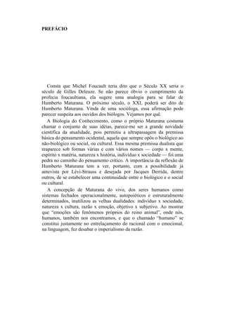 PREFÁCIO
Consta que Michel Foucault teria dito que o Século XX seria o
século de Gilles Deleuze. Se não parece óbvio o cumprimento da
profecia foucaultiana, ela sugere uma analogia para se falar de
Humberto Maturana. O próximo século, o XXI, poderá ser dito de
Humberto Maturana. Vinda de uma socióloga, essa afirmação pode
parecer suspeita aos ouvidos dos biólogos. Vejamos por quê.
A Biologia do Conhecimento, como o próprio Maturana costuma
chamar o conjunto de suas idéias, parece-me ser a grande novidade
científica da atualidade, pois permitiu a ultrapassagem da premissa
básica do pensamento ocidental, aquela que sempre opôs o biológico ao
não-biológico ou social, ou cultural. Essa mesma premissa dualista que
reaparece sob formas várias e com vários nomes — corpo x mente,
espírito x matéria, natureza x história, indivíduo x sociedade — foi uma
pedra no caminho do pensamento crítico. A importância da reflexão de
Humberto Maturana tem a ver, portanto, com a possibilidade já
antevista por Lévi-Strauss e desejada por Jacques Derrida, dentre
outros, de se estabelecer uma continuidade entre o biológico e o social
ou cultural.
A concepção de Maturana do vivo, dos seres humanos como
sistemas fechados operacionalmente, autopoiéticos e estruturalmente
determinados, inutilizou as velhas dualidades: indivíduo x sociedade,
natureza x cultura, razão x emoção, objetivo x subjetivo. Ao mostrar
que “emoções são fenômenos próprios do reino animal”, onde nós,
humanos, também nos encontramos, e que o chamado “humano” se
constitui justamente no entrelaçamento do racional com o emocional,
na linguagem, fez desabar o imperialismo da razão.
 