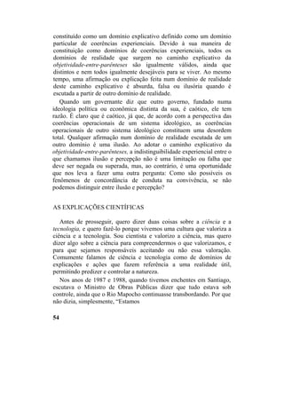 constituído como um domínio explicativo definido como um domínio
particular de coerências experienciais. Devido à sua maneira de
constituição como domínios de coerências experienciais, todos os
domínios de realidade que surgem no caminho explicativo da
objetividade-entre-parênteses são igualmente válidos, ainda que
distintos e nem todos igualmente desejáveis para se viver. Ao mesmo
tempo, uma afirmação ou explicação feita num domínio de realidade
deste caminho explicativo é absurda, falsa ou ilusória quando é
escutada a partir de outro domínio de realidade.
Quando um governante diz que outro governo, fundado numa
ideologia política ou econômica distinta da sua, é caótico, ele tem
razão. É claro que é caótico, já que, de acordo com a perspectiva das
coerências operacionais de um sistema ideológico, as coerências
operacionais de outro sistema ideológico constituem uma desordem
total. Qualquer afirmação num domínio de realidade escutada de um
outro domínio é uma ilusão. Ao adotar o caminho explicativo da
objetividade-entre-parênteses, a indistinguibilidade experiencial entre o
que chamamos ilusão e percepção não é uma limitação ou falha que
deve ser negada ou superada, mas, ao contrário, é uma oportunidade
que nos leva a fazer uma outra pergunta: Como são possíveis os
fenômenos de concordância de conduta na convivência, se não
podemos distinguir entre ilusão e percepção?
AS EXPLICAÇÕES CIENTÍFICAS
Antes de prosseguir, quero dizer duas coisas sobre a ciência e a
tecnologia, e quero fazê-lo porque vivemos uma cultura que valoriza a
ciência e a tecnologia. Sou cientista e valorizo a ciência, mas quero
dizer algo sobre a ciência para compreendermos o que valorizamos, e
para que sejamos responsáveis aceitando ou não essa valoração.
Comumente falamos de ciência e tecnologia como de domínios de
explicações e ações que fazem referência a uma realidade útil,
permitindo predizer e controlar a natureza.
Nos anos de 1987 e 1988, quando tivemos enchentes em Santiago,
escutava o Ministro de Obras Públicas dizer que tudo estava sob
controle, ainda que o Rio Mapocho continuasse transbordando. Por que
não dizia, simplesmente, “Estamos
54
 