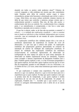 atuando em todos os pontos onde podemos atuar?” Falamos de
controle enquanto a vida cotidiana nos mostra que não controlamos
nada. Guiados pela idéia de controle somos cegos à nossa
circunstância, porque nela buscamos a dominação que exclui o outro e
o nega. Além disso, em nossa cultura ocidental, estamos imersos na
idéia de que temos que controlar a natureza, porque cremos que o
conhecimento permite o controle. Mas isto, de fato, não ocorre: o
conhecimento não leva ao controle. Se o conhecimento leva a alguma
parte, é ao entendimento, à compreensão, e isto leva a uma ação
harmônica e ajustada com os outros e o meio.
O que faz a ciência, então, se de fato não nos permite o controle? A
ciência — e a validade das explicações científicas — não se constitui
nem se funda na referência a uma realidade independente que se possa
controlar, mas na construção de um mundo de ações comensurável
com nosso viver.
As explicações científicas têm validade porque têm a ver com as
coerências operacionais da experiência no suceder do viver do
observador, e é por isso que a ciência tem poder. As explicações
científicas são proposições gerativas apresentadas no contexto da
satisfação do critério de validação das explicações científicas. O
critério de validação das explicações científicas faz referência
exclusivamente às coerências operacionais do observador na
configuração de uma espaço de ações no qual certas operações do
observador no âmbito experiencial devem ser satisfeitas. Vejamos
como exemplo o famoso experimento de Benjamim Franklin com a
pipa. Franklin queria explicar o raio, e se lhe tivéssemos perguntado o
que queria explicar, ele teria dito: quero explicar essa luz que se vê nos
dias de tempestade, quando se está olhando o céu ou o horizonte, e se
vê clarões de luz e, às vezes, umas raias luminosas que unem as nuvens
à terra.
O que explicamos é sempre uma experiência. Por isso, quem
descreve o que vai explicar, descreve o que se tem de fazer para ter a
experiência que se quer explicar. Se digo que quero explicar o raio que
se produz num dia de tempestade, o que quero explicar é minha
experiência de ver um raio em dia de tempestade. Ao propor sua
explicação, Franklin diz: “— Acredito que o que ocorre é que as
nuvens se carregam eletrostaticamente com o atrito do ar ao serem
arrastadas
55
 