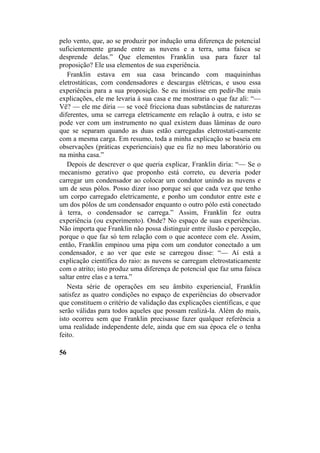 pelo vento, que, ao se produzir por indução uma diferença de potencial
suficientemente grande entre as nuvens e a terra, uma faísca se
desprende delas.” Que elementos Franklin usa para fazer tal
proposição? Ele usa elementos de sua experiência.
Franklin estava em sua casa brincando com maquininhas
eletrostáticas, com condensadores e descargas elétricas, e usou essa
experiência para a sua proposição. Se eu insistisse em pedir-lhe mais
explicações, ele me levaria à sua casa e me mostraria o que faz ali: “—
Vê? — ele me diria — se você fricciona duas substâncias de naturezas
diferentes, uma se carrega eletricamente em relação à outra, e isto se
pode ver com um instrumento no qual existem duas lâminas de ouro
que se separam quando as duas estão carregadas eletrostati-camente
com a mesma carga. Em resumo, toda a minha explicação se baseia em
observações (práticas experienciais) que eu fiz no meu laboratório ou
na minha casa.”
Depois de descrever o que queria explicar, Franklin diria: “— Se o
mecanismo gerativo que proponho está correto, eu deveria poder
carregar um condensador ao colocar um condutor unindo as nuvens e
um de seus pólos. Posso dizer isso porque sei que cada vez que tenho
um corpo carregado eletricamente, e ponho um condutor entre este e
um dos pólos de um condensador enquanto o outro pólo está conectado
à terra, o condensador se carrega.” Assim, Franklin fez outra
experiência (ou experimento). Onde? No espaço de suas experiências.
Não importa que Franklin não possa distinguir entre ilusão e percepção,
porque o que faz só tem relação com o que acontece com ele. Assim,
então, Franklin empinou uma pipa com um condutor conectado a um
condensador, e ao ver que este se carregou disse: “— Aí está a
explicação científica do raio: as nuvens se carregam eletrostaticamente
com o atrito; isto produz uma diferença de potencial que faz uma faísca
saltar entre elas e a terra.”
Nesta série de operações em seu âmbito experiencial, Franklin
satisfez as quatro condições no espaço de experiências do observador
que constituem o critério de validação das explicações científicas, e que
serão válidas para todos aqueles que possam realizá-la. Além do mais,
isto ocorreu sem que Franklin precisasse fazer qualquer referência a
uma realidade independente dele, ainda que em sua época ele o tenha
feito.
56
 