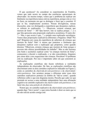 O que aconteceu? Ao considerar os experimentos de Franklin,
vemos que tudo ocorre no campo das coerências operacionais do
observador. Ao mesmo tempo, vemos que o problema de explicar um
fenômeno ou experiência nunca está na experiência, porque esta se vive
no fazer, no momento em que se distingue o fazer que a constitui. O
que se faz, simplesmente acontece. Nossas divergências, nossas
discussões, uma vez distinguida a experiência que desejamos explicar,
se referem às explicações: “— Observem, existem crianças que
morrem de fome! — Ah! Que horror!, Isto se explica porque...”, e o
que fala apresenta uma proposição explicativa econômica. O outro diz:
“— Não, o que ocorre é que...”, e propõe uma explicação sociológica.
Temos duas proposições explicativas diferentes e brigamos. Onde? Por
quê? Brigamos por causa da experiência de sabermos de crianças que
morrem de fome? Não! A menos que juntemos o fenômeno que
desejamos explicar com a explicação que propomos, como quando
dizemos “Observem, existem crianças que morrem de fome porque o
governo não oferece possibilidades de trabalho”. Mas se não fazemos
esta fusão e aceitamos explicar como “as crianças morrem de fome”,
começamos a discutir a explicação, e se não concordamos, brigamos
por causa dela e nos esquecemos das crianças. Percebem? O problema
está na explicação. Por isso é importante saber em que consistem as
explicações.
As explicações científicas não fazem referência a realidades
independentes do observador. De fato, as explicações científicas não
discriminam entre os dois caminhos explicativos indicados na Figura 2,
como os caminhos da objetivida.de-sem-parênteses e da objetividade-
entre-parênteses. Isto acontece porque a diferença entre esses dois
caminhos explicativos pertence ao âmbito do “dar-se conta”, quando
refletimos sobre o que este diagrama mostra. Percebo que cada vez que
pretendo ter acesso a uma realidade independente faço uma afirmação
cognitiva no caminho explicativo da objetivi-dade-sem-parênteses, e ao
fazer isto, faço uma petição de obediência.
Notem que, no caminho explicativo da objetividade-sem-parênteses,
quando digo “Isto é assim”, o que estou fazendo é dizer ao outro que se
ele não está de acordo comigo está
57
 