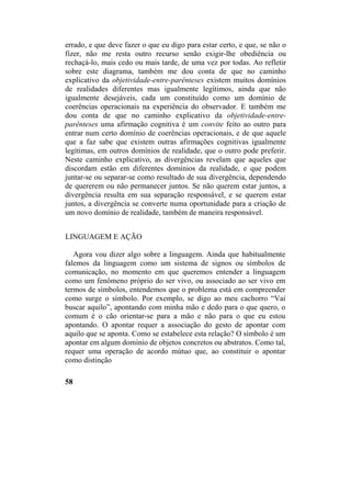 errado, e que deve fazer o que eu digo para estar certo, e que, se não o
fizer, não me resta outro recurso senão exigir-lhe obediência ou
rechaçá-lo, mais cedo ou mais tarde, de uma vez por todas. Ao refletir
sobre este diagrama, também me dou conta de que no caminho
explicativo da objetividade-entre-parênteses existem muitos domínios
de realidades diferentes mas igualmente legítimos, ainda que não
igualmente desejáveis, cada um constituído como um domínio de
coerências operacionais na experiência do observador. E também me
dou conta de que no caminho explicativo da objetividade-entre-
parênteses uma afirmação cognitiva é um convite feito ao outro para
entrar num certo domínio de coerências operacionais, e de que aquele
que a faz sabe que existem outras afirmações cognitivas igualmente
legítimas, em outros domínios de realidade, que o outro pode preferir.
Neste caminho explicativo, as divergências revelam que aqueles que
discordam estão em diferentes domínios da realidade, e que podem
juntar-se ou separar-se como resultado de sua divergência, dependendo
de quererem ou não permanecer juntos. Se não querem estar juntos, a
divergência resulta em sua separação responsável, e se querem estar
juntos, a divergência se converte numa oportunidade para a criação de
um novo domínio de realidade, também de maneira responsável.
LINGUAGEM E AÇÃO
Agora vou dizer algo sobre a linguagem. Ainda que habitualmente
falemos da linguagem como um sistema de signos ou símbolos de
comunicação, no momento em que queremos entender a linguagem
como um fenômeno próprio do ser vivo, ou associado ao ser vivo em
termos de símbolos, entendemos que o problema está em compreender
como surge o símbolo. Por exemplo, se digo ao meu cachorro “Vai
buscar aquilo”, apontando com minha mão e dedo para o que quero, o
comum é o cão orientar-se para a mão e não para o que eu estou
apontando. O apontar requer a associação do gesto de apontar com
aquilo que se aponta. Como se estabelece esta relação? O símbolo é um
apontar em algum domínio de objetos concretos ou abstratos. Como tal,
requer uma operação de acordo mútuo que, ao constituir o apontar
como distinção
58
 