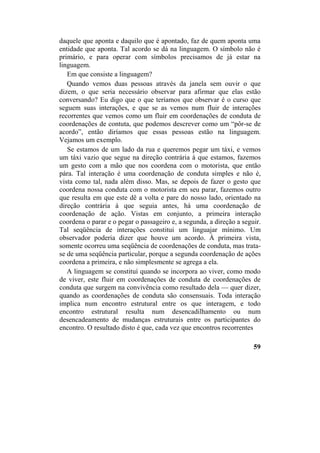 daquele que aponta e daquilo que é apontado, faz de quem aponta uma
entidade que aponta. Tal acordo se dá na linguagem. O símbolo não é
primário, e para operar com símbolos precisamos de já estar na
linguagem.
Em que consiste a linguagem?
Quando vemos duas pessoas através da janela sem ouvir o que
dizem, o que seria necessário observar para afirmar que elas estão
conversando? Eu digo que o que teríamos que observar é o curso que
seguem suas interações, e que se as vemos num fluir de interações
recorrentes que vemos como um fluir em coordenações de conduta de
coordenações de contuta, que podemos descrever como um “pôr-se de
acordo”, então diríamos que essas pessoas estão na linguagem.
Vejamos um exemplo.
Se estamos de um lado da rua e queremos pegar um táxi, e vemos
um táxi vazio que segue na direção contrária à que estamos, fazemos
um gesto com a mão que nos coordena com o motorista, que então
pára. Tal interação é uma coordenação de conduta simples e não é,
vista como tal, nada além disso. Mas, se depois de fazer o gesto que
coordena nossa conduta com o motorista em seu parar, fazemos outro
que resulta em que este dê a volta e pare do nosso lado, orientado na
direção contrária à que seguia antes, há uma coordenação de
coordenação de ação. Vistas em conjunto, a primeira interação
coordena o parar e o pegar o passageiro e, a segunda, a direção a seguir.
Tal seqüência de interações constitui um linguajar mínimo. Um
observador poderia dizer que houve um acordo. À primeira vista,
somente ocorreu uma seqüência de coordenações de conduta, mas trata-
se de uma seqüência particular, porque a segunda coordenação de ações
coordena a primeira, e não simplesmente se agrega a ela.
A linguagem se constituí quando se incorpora ao viver, como modo
de viver, este fluir em coordenações de conduta de coordenações de
conduta que surgem na convivência como resultado dela — quer dizer,
quando as coordenações de conduta são consensuais. Toda interação
implica num encontro estrutural entre os que interagem, e todo
encontro estrutural resulta num desencadilhamento ou num
desencadeamento de mudanças estruturais entre os participantes do
encontro. O resultado disto é que, cada vez que encontros recorrentes
59
 