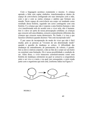 Com a linguagem acontece exatamente o mesmo. A criança
aprende a falar sem captar símbolos, transformando-se dentro do
espaço de convivência configurado em suas interações com a mãe,
com o pai e com as outras crianças e adultos que formam seu
mundo. Neste espaço de convivência seu corpo vai mudando como
resultado dessa história, seguindo um curso contingente com esta
história. E a criança que não é exposta a uma história humana e não
vive transformada nela de acordo com o viver nela, não é humana.
Isto é e deve ser parte de nossa preocupação cotidiana: as crianças
que crescem sob uma ditadura, crescem corporalmente diferentes das
crianças que crescem numa democracia. No fundo, é a isso a que
fazemos referência quando dizemos “Isto está incorporado nela”.
É por causa da incorporação do modo de viver que não é fácil
mudar, pois as pessoas já “viveram de um determinado modo”
quando a questão da mudança se coloca. A dificuldade das
mudanças de entendimento, de pensamento, de valores, é grande.
Isto se deve à inércia corporal, e não ao fato de o corpo ser um lastro
ou constituir uma limitação. Ele é nossa possibilidade e condição de
ser. Além disso, o viver transcorre constitutivamente como uma
história de mudanças estruturais na qual se conserva a congruência
entre o ser vivo e o meio, e na qual, por conseguinte, o meio muda
junto com o organismo que nele está, conforme indico na Figura 3-
61
 